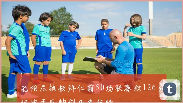 孔帕尼执教拜仁前50场联赛积126分仅次于瓜帅创历史佳绩