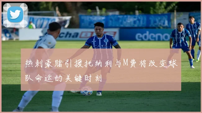 热刺豪赌引援托纳利与M费将改变球队命运的关键时刻