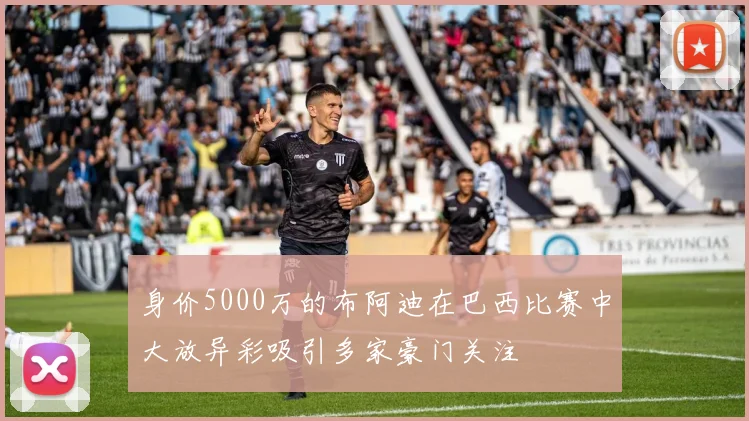 身价5000万的布阿迪在巴西比赛中大放异彩吸引多家豪门关注