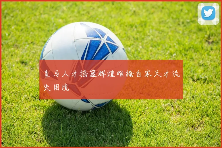 皇马人才摇篮辉煌难掩自家天才流失困境