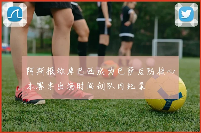阿斯报称库巴西成为巴萨后防核心本赛季出场时间创队内纪录