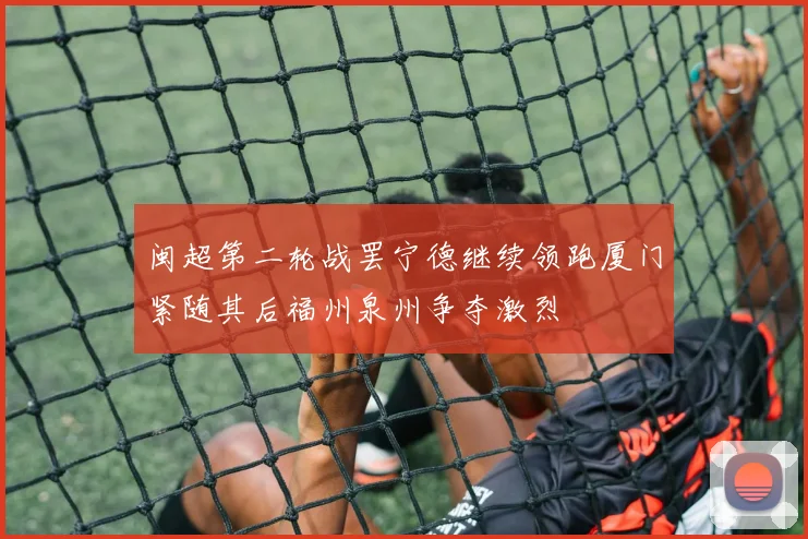 闽超第二轮战罢宁德继续领跑厦门紧随其后福州泉州争夺激烈