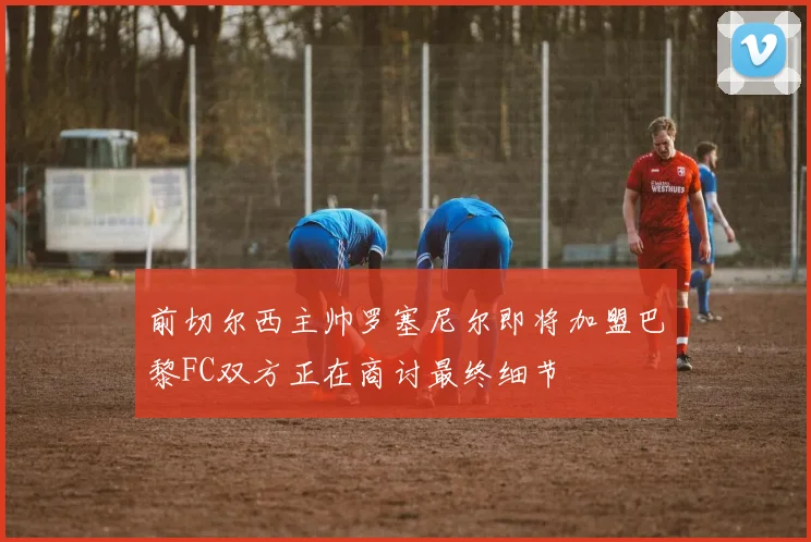 前切尔西主帅罗塞尼尔即将加盟巴黎FC双方正在商讨最终细节