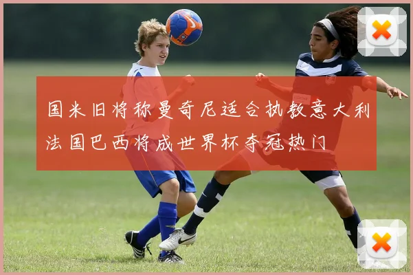 国米旧将称曼奇尼适合执教意大利法国巴西将成世界杯夺冠热门