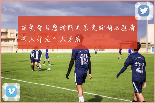 东契奇与詹姆斯关系良好湖记澄清两人并无个人矛盾