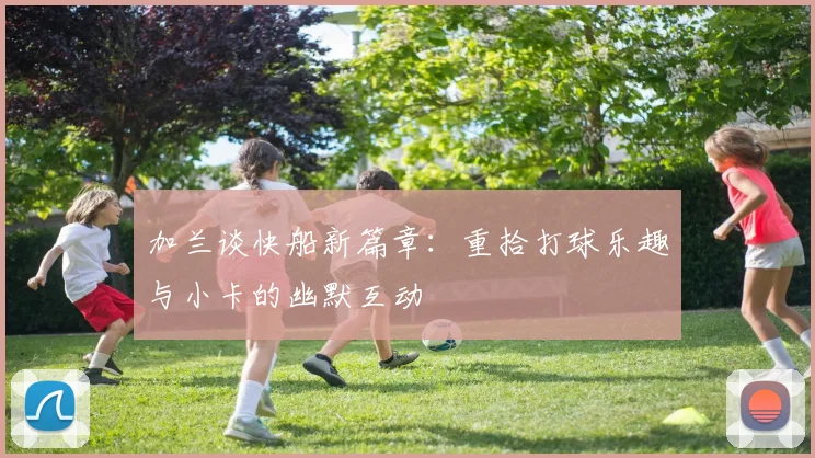 加兰谈快船新篇章：重拾打球乐趣与小卡的幽默互动