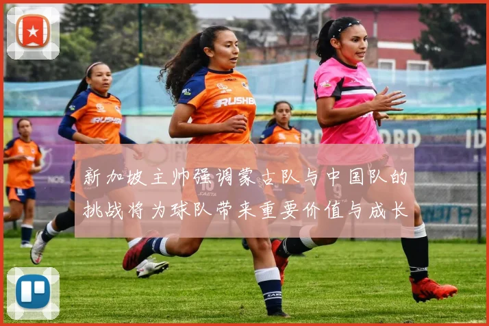 新加坡主帅强调蒙古队与中国队的挑战将为球队带来重要价值与成长机会