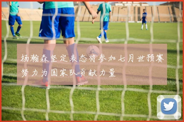 杨瀚森坚定表态将参加七月世预赛努力为国家队贡献力量