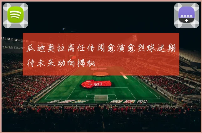 瓜迪奥拉离任传闻愈演愈烈球迷期待未来动向揭秘