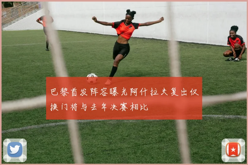巴黎首发阵容曝光阿什拉夫复出仅换门将与去年决赛相比
