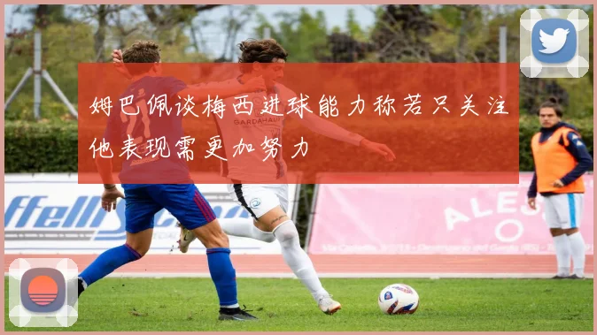 姆巴佩谈梅西进球能力称若只关注他表现需更加努力