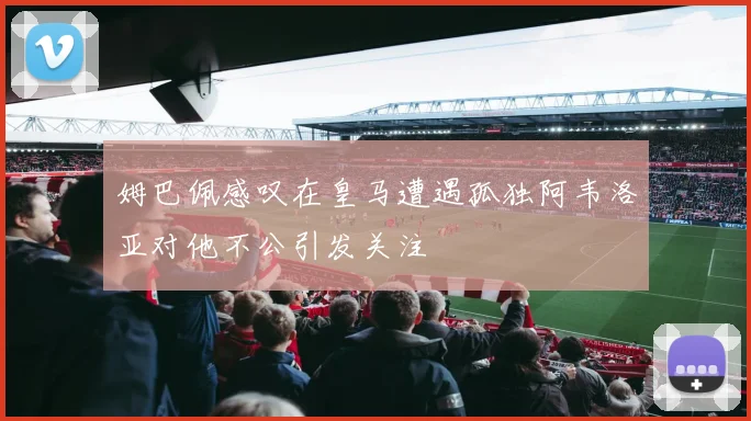 姆巴佩感叹在皇马遭遇孤独阿韦洛亚对他不公引发关注