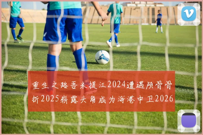 重生之路吾米提江2024遭遇颅骨骨折2025崭露头角成为海港中卫2026冲击U23冠军