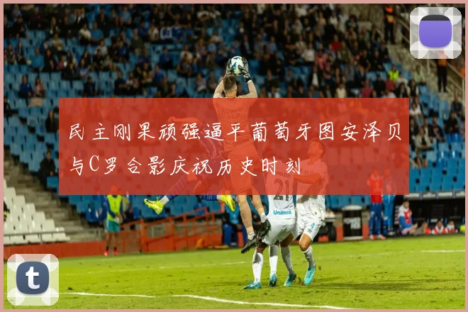 民主刚果顽强逼平葡萄牙图安泽贝与C罗合影庆祝历史时刻