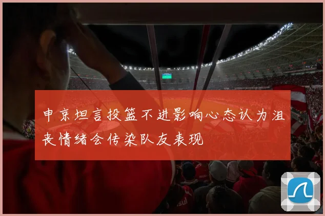 申京坦言投篮不进影响心态认为沮丧情绪会传染队友表现