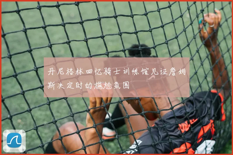 丹尼格林回忆骑士训练馆见证詹姆斯决定时的尴尬氛围