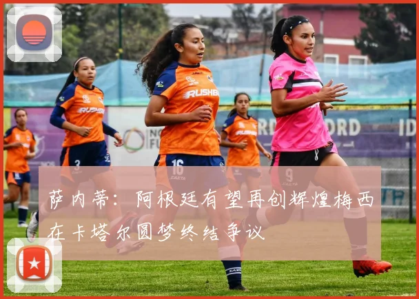 萨内蒂：阿根廷有望再创辉煌梅西在卡塔尔圆梦终结争议