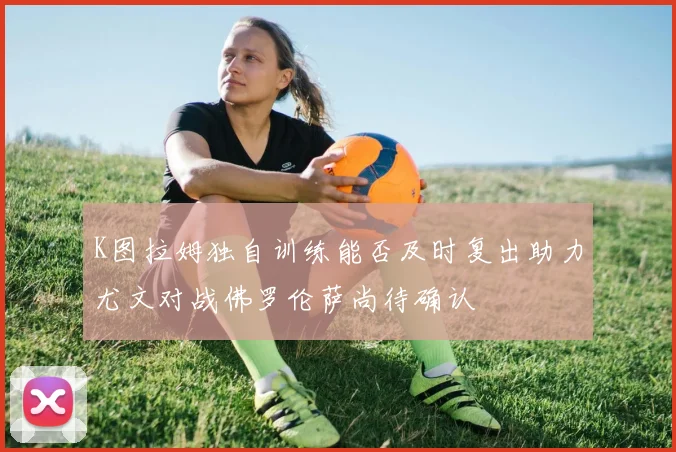 K图拉姆独自训练能否及时复出助力尤文对战佛罗伦萨尚待确认