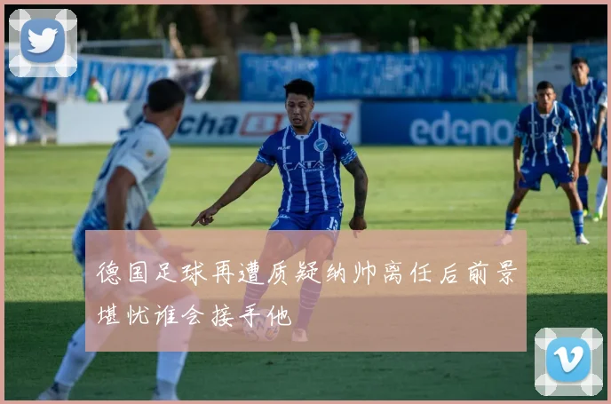 德国足球再遭质疑纳帅离任后前景堪忧谁会接手他