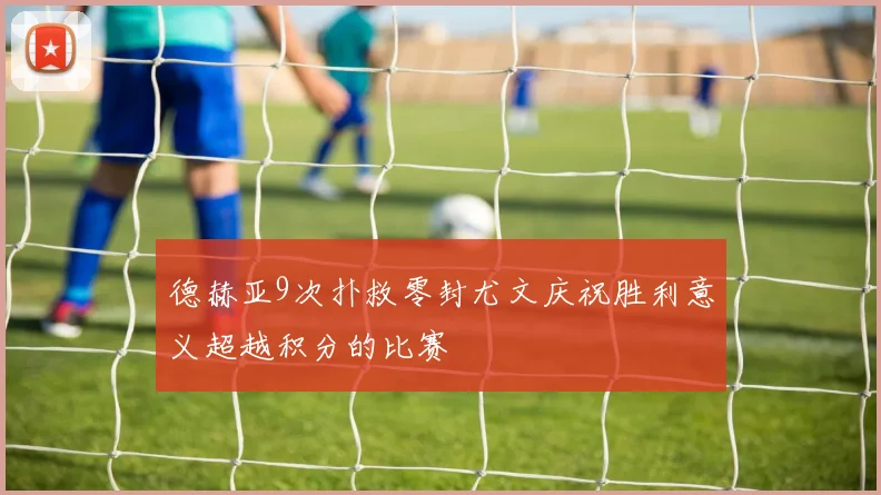 德赫亚9次扑救零封尤文庆祝胜利意义超越积分的比赛