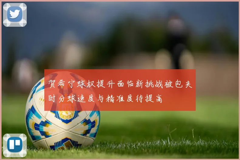 贺希宁球权提升面临新挑战被包夹时分球速度与精准度待提高