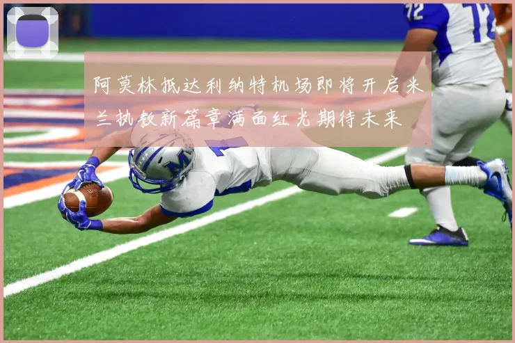 阿莫林抵达利纳特机场即将开启米兰执教新篇章满面红光期待未来